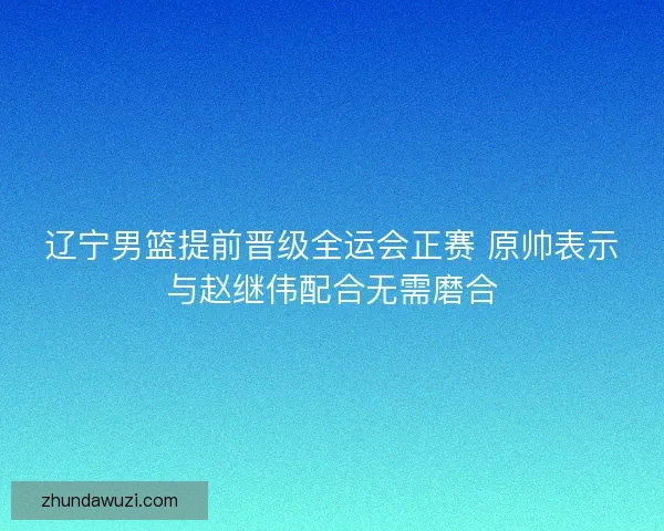 辽宁男篮提前晋级全运会正赛 原帅表示与赵继伟配合无需磨合