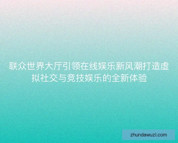 联众世界大厅引领在线娱乐新风潮打造虚拟社交与竞技娱乐的全新体验
