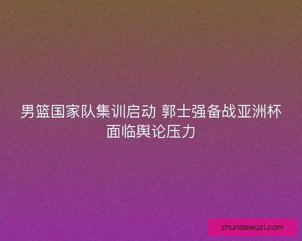男篮国家队集训启动 郭士强备战亚洲杯面临舆论压力