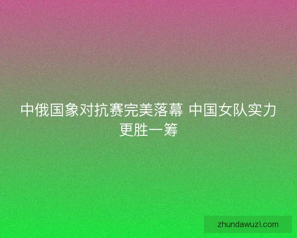 中俄国象对抗赛完美落幕 中国女队实力更胜一筹