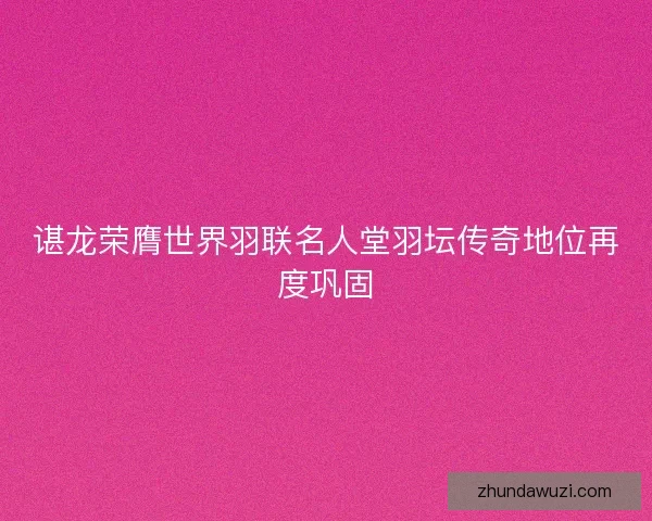 谌龙荣膺世界羽联名人堂羽坛传奇地位再度巩固