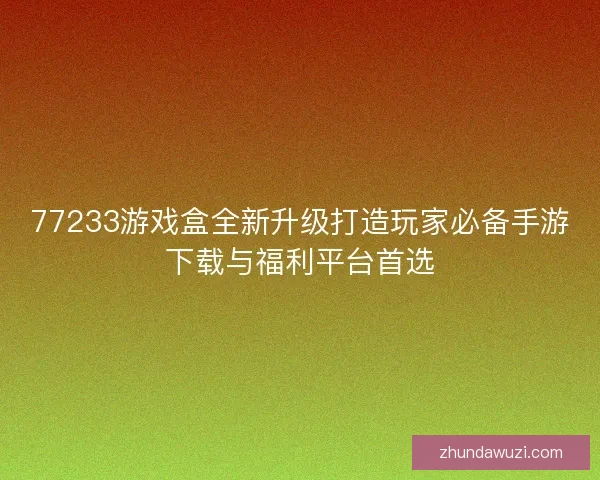 77233游戏盒全新升级打造玩家必备手游下载与福利平台首选