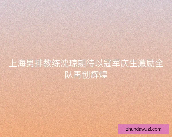 上海男排教练沈琼期待以冠军庆生激励全队再创辉煌