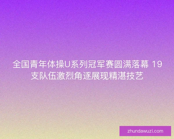 全国青年体操U系列冠军赛圆满落幕 19支队伍激烈角逐展现精湛技艺