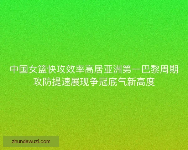 中国女篮快攻效率高居亚洲第一巴黎周期攻防提速展现争冠底气新高度