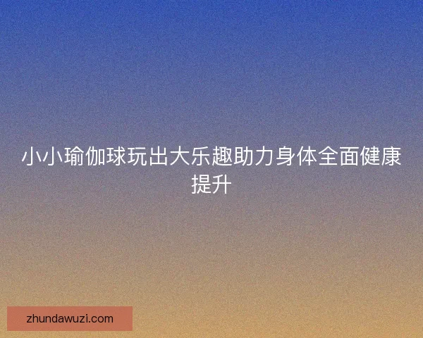 小小瑜伽球玩出大乐趣助力身体全面健康提升