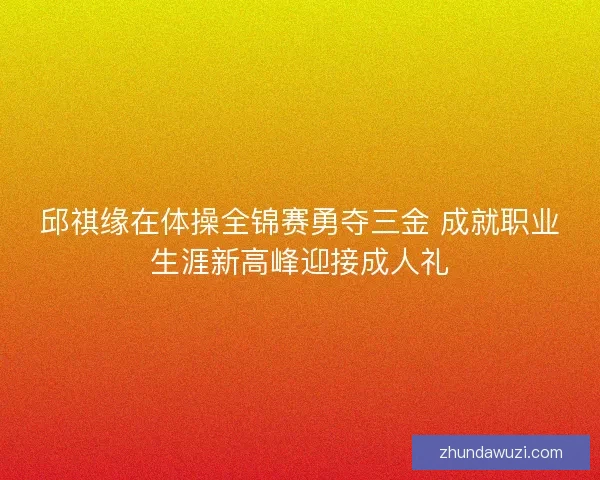 邱祺缘在体操全锦赛勇夺三金 成就职业生涯新高峰迎接成人礼