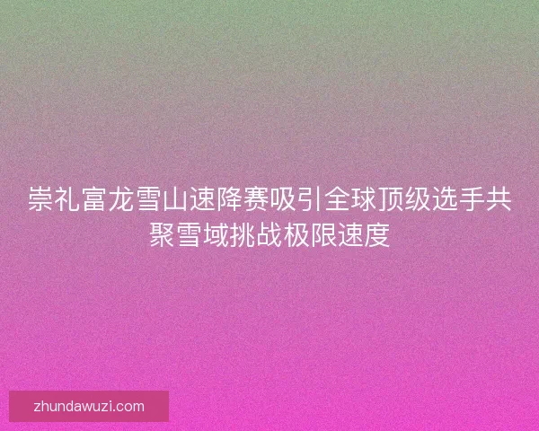 崇礼富龙雪山速降赛吸引全球顶级选手共聚雪域挑战极限速度 崇礼富龙雪山速降赛吸引全球顶级选手共聚雪域挑战极限速度