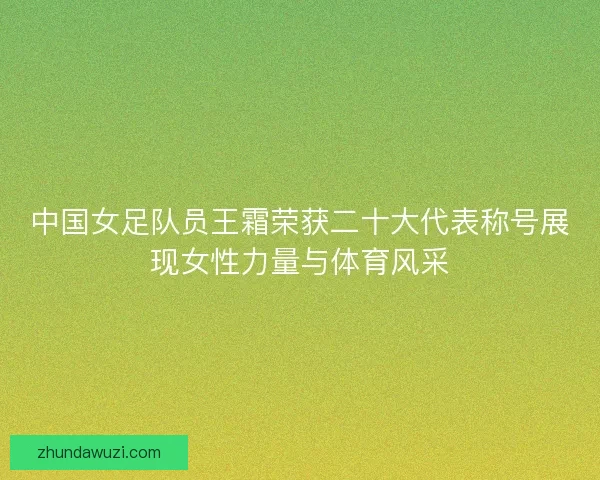 中国女足队员王霜荣获二十大代表称号展现女性力量与体育风采