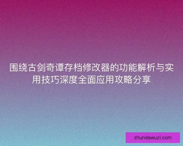 围绕古剑奇谭存档修改器的功能解析与实用技巧深度全面应用攻略分享