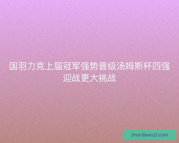 国羽力克上届冠军强势晋级汤姆斯杯四强迎战更大挑战