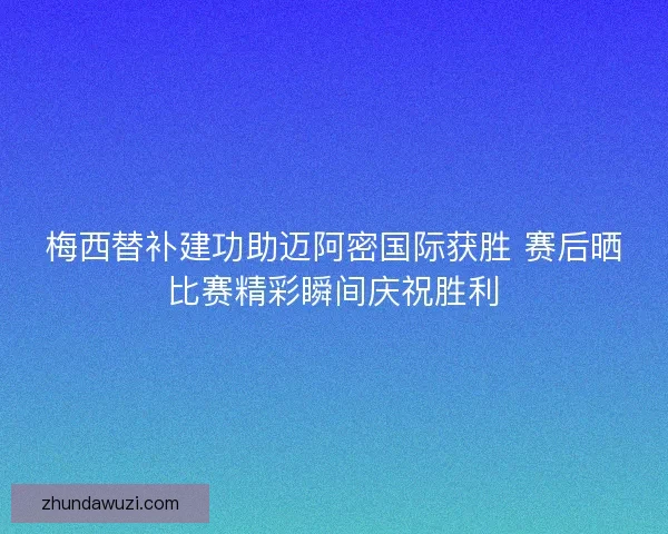 梅西替补建功助迈阿密国际获胜 赛后晒比赛精彩瞬间庆祝胜利