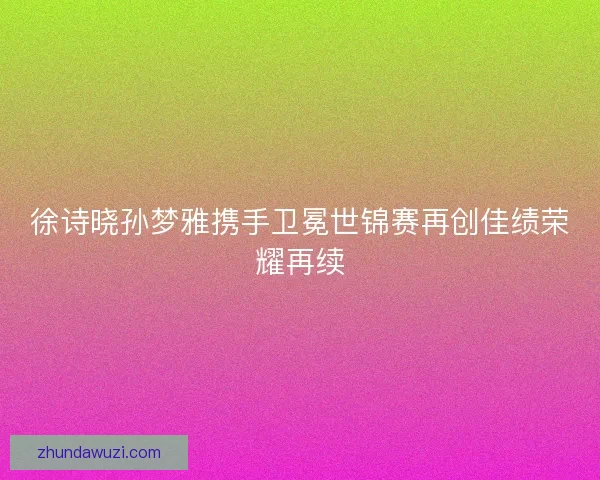 徐诗晓孙梦雅携手卫冕世锦赛再创佳绩荣耀再续 徐诗晓孙梦雅携手卫冕世锦赛再创佳绩荣耀再续